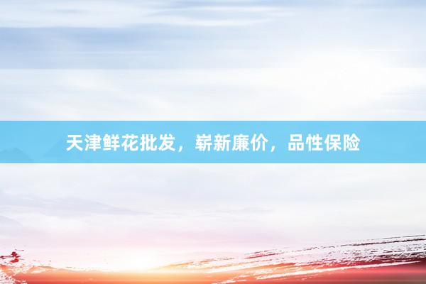 天津鲜花批发，崭新廉价，品性保险